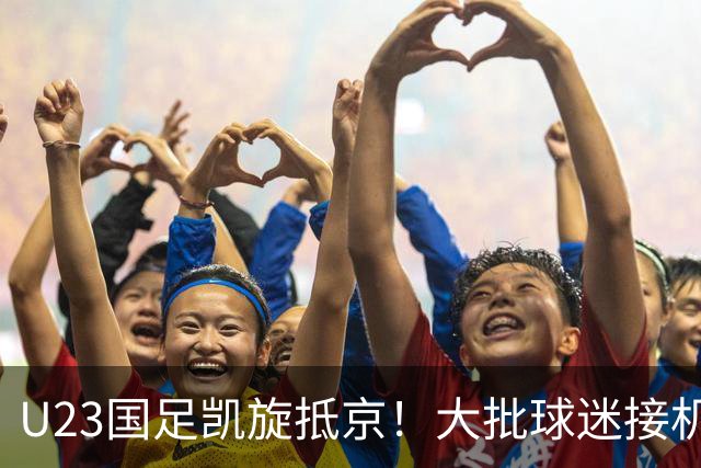U23国足凯旋抵京！大批球迷接机欢迎，5人身价将暴涨，王钰栋有望留洋